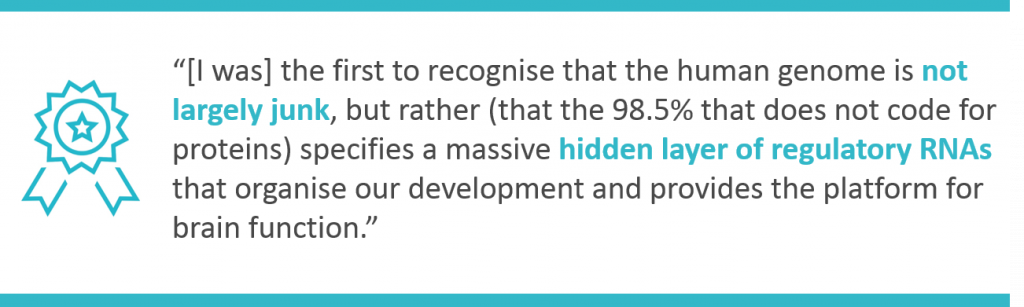 "I was the first to recognise that the human genome is not largely junk, but rather specifies a massive hidden layer of regulatory RNAs that organise our development and provides a platform for brain function"